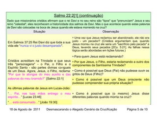 Salmo 22:2[1] (continuação)
Dado que missionários cristãos afirmam que o rei Davi e no seu reino são "tipos" que "prenunciam" Jesus e seu
reino "celestial", eles reconhecem a historicidade dos salmos de Davi. Mas o que acontece quando estas palavras
de Davi são colocadas na boca de Jesus quando ele estava morrendo na cruz?
Situação Observação
Em Salmos 37:25 Rei Davi diz que toda a sua
vida ele “nunca vi o justo desamparado".
• Uma vez que Jesus reclamou ser abandonado, ele não era
justo - um pecador? (Cristãos argumentam que, quando
Jesus morreu na cruz ele seria um "sacrifício pelo pecado" a
Deus, levando seus pecados [2Co. 5:21]. As falhas nessa
lógica serão abordadas em lições futuras.)
Cristãos acreditam na Trindade e que seus
três "personagens" - o Pai, o Filho e o
Espírito Santo - são partes divinas co-iguais
de um Deus. Agora, Jesus, o Filho, reclama:
“Por que te alongas do meu auxílio e das
palavras do meu bramido?” [Salmo 22:1]
• Para quem Jesus está reclamando?
• Por que Jesus, o Filho, estaria reclamando a outro dos
componentes da Santíssima Trindade?
• Como é possível que Deus (Pai) não pudesse ouvir os
gritos de Deus (Filho)?
• Como é possível que um Deus onisciente não
pudesse compreender sua própria situação?
As últimas palavras de Jesus em Lucas-João:
• Como é possível que (o mesmo) Jesus disse
diferentes palavras quando morria na cruz?
“… Pai, nas tuas mãos entrego o meu
espírito…” [Lucas 23:46]
“… está consumado…” [João 19:30]
18 de Agosto de 2011 Desmascarando o Alegado Cenário da Crucificação Página 5 de 10
 