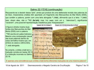 Salmo 22:17[16] (continuação)
Recusando-se a desistir dessa "jóia", ainda que produto de uma deliberada revisão das palavras do
rei Davi, missionários cristãos têm apontado um fragmento dos Manuscritos do Mar Morto (DSS),
que contêm a palavra, porém com uma letra alongada ‫י‬ (YOD), afirmando que é a letra ‫ו‬ (VAV).
Isso, dizem eles, não é ‫כארי‬ (ka’aRI), mas ‫כארו‬ (kaRU, com um ‫א‬ “silencioso"), significando
"cavaram", uma possível representação metafórica para "traspassaram"
A figura à direita mostra duas
fontes dos Manuscritos do Mar
Morto (DSS) com a palavra
‫כארי‬ escrita em paleo-hebraico.
Mesmo uma comparação casual
das duas palavras dentro da
caixa vermelha mostra que, em
ambos os casos a última letra,
‫י‬, está alongada.
No entanto, a bíblia cristã tem a
tradução correta em Isaías 38:13
E a tradução incorreta no Salmo
22:16.
É apenas uma coincidência que a bíblia cristã tenha diferentes traduções de uma mesma palavra?
18 de Agosto de 2011 Desmascarando o Alegado Cenário da Crucificação Página 7 de 10
 