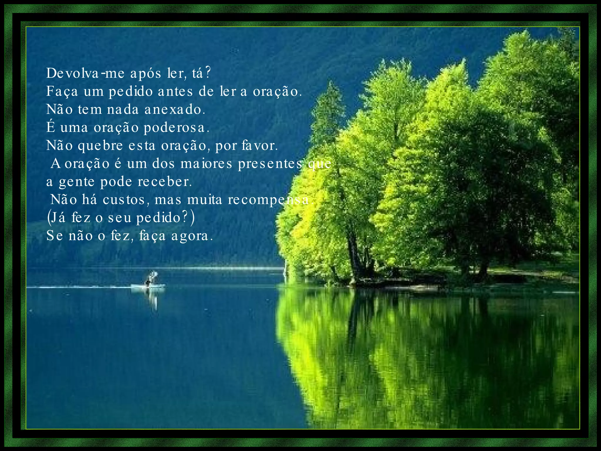 Devolva-me após ler, tá? Faça um pedido antes de ler a oração. Não tem nada anexado. É uma oração poderosa. Não quebre esta oração, por favor. A oração é um dos maiores presentes que a gente pode receber. Não há custos, mas muita recompensa. (Já fez o seu pedido?) Se não o fez, faça agora.