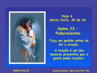 Hoje é  Sexta-feira, 30 de Abril de 2010 . Salmo 23 - Poderosíssimo Faça um pedido antes de ler a oração. A oração é um dos maiores presentes que a gente pode receber. 