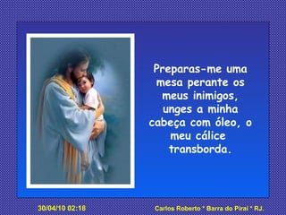 Preparas-me uma mesa perante os meus inimigos, unges a minha cabeça com óleo, o meu cálice  transborda. 