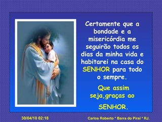 Certamente que a bondade e a misericórdia me seguirão todos os dias da minha vida e habitarei na casa do  SENHOR  para todo o sempre. Que assim seja,graças ao  SENHOR. 