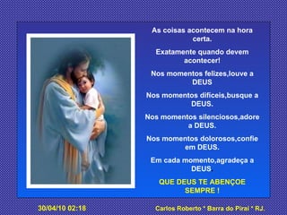 As coisas acontecem na hora certa. Exatamente quando devem acontecer! Nos momentos felizes,louve a DEUS Nos momentos difíceis,busque a DEUS. Nos momentos silenciosos,adore a DEUS. Nos momentos dolorosos,confie em DEUS. Em cada momento,agradeça a DEUS . QUE DEUS TE ABENÇOE SEMPRE ! 