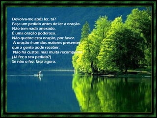 Devolva-me após ler, tá? Faça um pedido antes de ler a oração. Não tem nada anexado. É uma oração poderosa. Não quebre esta oração, por favor. A oração é um dos maiores presentes que a gente pode receber. Não há custos, mas muita recompensa. (Já fez o seu pedido?) Se não o fez, faça agora.