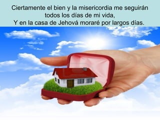 Ciertamente el bien y la misericordia me seguirán
todos los días de mi vida,
Y en la casa de Jehová moraré por largos días.
 
