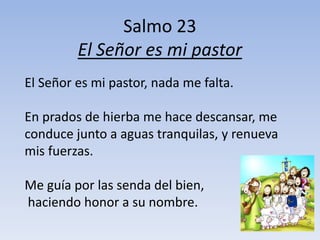 Salmo 23
El Señor es mi pastor
El Señor es mi pastor, nada me falta.
En prados de hierba me hace descansar, me
conduce junto a aguas tranquilas, y renueva
mis fuerzas.
Me guía por las senda del bien,
haciendo honor a su nombre.
 