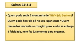 Salmo 24:3-4
• Quem pode subir à montanha de YHVH (do Senhor)?
Quem pode ficar de pé no seu lugar santo? Quem
tem mãos inocentes e coração puro, e não se entrega
à falsidade, nem faz juramentos para enganar.
 