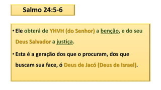 Salmo 24:5-6
• Ele obterá de YHVH (do Senhor) a benção, e do seu
Deus Salvador a justiça.
• Esta é a geração dos que o procuram, dos que
buscam sua face, ó Deus de Jacó (Deus de Israel).
 