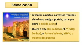 Salmo 24:7-8
• Levantai, ó portas, os vossos frontões,
elevai-vos, antigos portais, para que
entre o Rei da Glória!
• Quem é este Rei da Glória? É YHVH(o
Senhor), o Forte e Valente, YHVH, o
Valente das guerras
 