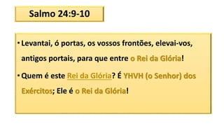 Salmo 24:9-10
• Levantai, ó portas, os vossos frontões, elevai-vos,
antigos portais, para que entre o Rei da Glória!
• Quem é este Rei da Glória? É YHVH (o Senhor) dos
Exércitos; Ele é o Rei da Glória!
 