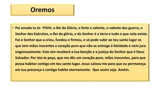 Oremos
• Pai amado tu és YHVH, o Rei da Glória, o forte e valente, o valente das guerra, o
Senhor dos Exércitos, o Rei da glória, e do Senhor é a terra e tudo o que nela existe.
Foi o Senhor que a criou, fundou e firmou, e só pode subir ao teu santo lugar os
que tem mãos inocentes e coração puro que não se entrega à falsidade e nem jura
enganosamente. Este sim receberá a tua benção e a justiça do Senhor que é Deus
Salvador. Por isto te peço, que me dês um coração puro, mãos inocentes, para que
possa habitar contigo em teu santo lugar. Jesus salvou-me para que eu permaneça
em tua presença e contigo habite eternamente. Que assim seja. Amém.
 