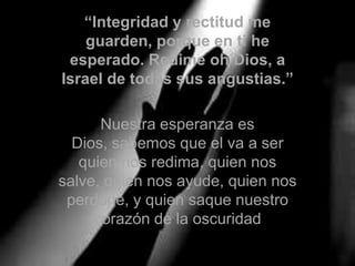 “Integridad y rectitud me guarden, porque en ti he esperado. Redime oh Dios, a Israel de todas sus angustias.”Nuestra esperanza es Dios, sabemos que el va a ser quien nos redima, quien nos salve, quien nos ayude, quien nos perdone, y quien saque nuestro corazón de la oscuridad