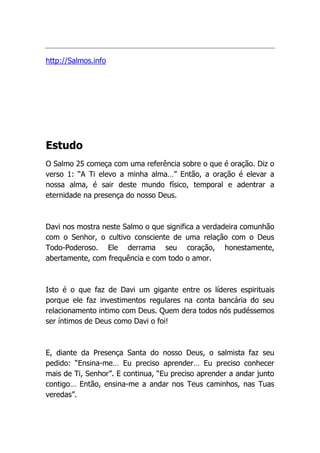 http://Salmos.info
Estudo
O Salmo 25 começa com uma referência sobre o que é oração. Diz o
verso 1: “A Ti elevo a minha alma…” Então, a oração é elevar a
nossa alma, é sair deste mundo físico, temporal e adentrar a
eternidade na presença do nosso Deus.
Davi nos mostra neste Salmo o que significa a verdadeira comunhão
com o Senhor, o cultivo consciente de uma relação com o Deus
Todo-Poderoso. Ele derrama seu coração, honestamente,
abertamente, com frequência e com todo o amor.
Isto é o que faz de Davi um gigante entre os líderes espirituais
porque ele faz investimentos regulares na conta bancária do seu
relacionamento intimo com Deus. Quem dera todos nós pudéssemos
ser íntimos de Deus como Davi o foi!
E, diante da Presença Santa do nosso Deus, o salmista faz seu
pedido: “Ensina-me… Eu preciso aprender… Eu preciso conhecer
mais de Ti, Senhor”. E continua, “Eu preciso aprender a andar junto
contigo… Então, ensina-me a andar nos Teus caminhos, nas Tuas
veredas”.
 