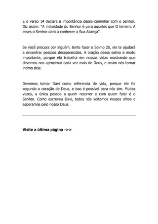 E o verso 14 declara a importância desse caminhar com o Senhor.
Diz assim: “A intimidade do Senhor é para aqueles que O temem. A
esses o Senhor dará a conhecer a Sua Aliança”.
Se você procura por alguém, tente fazer o Salmo 25, ele te ajudará
a encontrar pessoas desaparecidas. A oração desse salmo e muito
importante, porque ela trabalha em nossas vidas mostrando que
devemos nos aproximar cada vez mais de Deus, e assim nós tornar
intimo dele.
Devemos tomar Davi como referencia de vida, porque ele foi
segundo o coração de Deus, e isso é possível para nós sim. Muitas
vezes, a única pessoa a quem recorrer e com quem falar é o
Senhor. Como escreveu Davi, todos nós voltamos nossos olhos e
esperamos pelo nosso Deus.
Visite a última página ->>
 