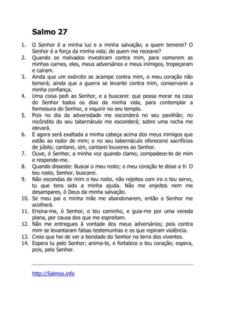 Salmo 27
1. O Senhor é a minha luz e a minha salvação; a quem temerei? O
Senhor é a força da minha vida; de quem me recearei?
2. Quando os malvados investiram contra mim, para comerem as
minhas carnes, eles, meus adversários e meus inimigos, tropeçaram
e caíram.
3. Ainda que um exército se acampe contra mim, o meu coração não
temerá; ainda que a guerra se levante contra mim, conservarei a
minha confiança.
4. Uma coisa pedi ao Senhor, e a buscarei: que possa morar na casa
do Senhor todos os dias da minha vida, para contemplar a
formosura do Senhor, e inquirir no seu templo.
5. Pois no dia da adversidade me esconderá no seu pavilhão; no
recôndito do seu tabernáculo me esconderá; sobre uma rocha me
elevará.
6. E agora será exaltada a minha cabeça acima dos meus inimigos que
estão ao redor de mim; e no seu tabernáculo oferecerei sacrifícios
de júbilo; cantarei, sim, cantarei louvores ao Senhor.
7. Ouve, ó Senhor, a minha voz quando clamo; compadece-te de mim
e responde-me.
8. Quando disseste: Buscai o meu rosto; o meu coração te disse a ti: O
teu rosto, Senhor, buscarei.
9. Não escondas de mim o teu rosto, não rejeites com ira o teu servo,
tu que tens sido a minha ajuda. Não me enjeites nem me
desampares, ó Deus da minha salvação.
10. Se meu pai e minha mãe me abandonarem, então o Senhor me
acolherá.
11. Ensina-me, ó Senhor, o teu caminho, e guia-me por uma vereda
plana, por causa dos que me espreitam.
12. Não me entregues à vontade dos meus adversários; pois contra
mim se levantaram falsas testemunhas e os que repiram violência.
13. Creio que hei de ver a bondade do Senhor na terra dos viventes.
14. Espera tu pelo Senhor; anima-te, e fortalece o teu coração; espera,
pois, pelo Senhor.
http://Salmos.info
 