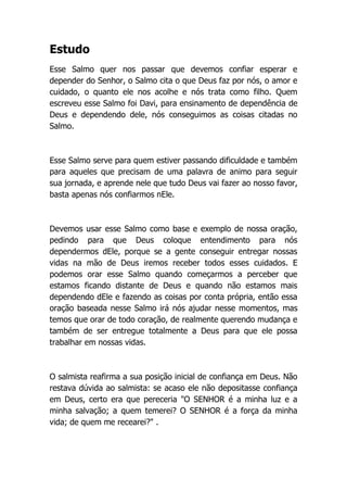 Estudo
Esse Salmo quer nos passar que devemos confiar esperar e
depender do Senhor, o Salmo cita o que Deus faz por nós, o amor e
cuidado, o quanto ele nos acolhe e nós trata como filho. Quem
escreveu esse Salmo foi Davi, para ensinamento de dependência de
Deus e dependendo dele, nós conseguimos as coisas citadas no
Salmo.
Esse Salmo serve para quem estiver passando dificuldade e também
para aqueles que precisam de uma palavra de animo para seguir
sua jornada, e aprende nele que tudo Deus vai fazer ao nosso favor,
basta apenas nós confiarmos nEle.
Devemos usar esse Salmo como base e exemplo de nossa oração,
pedindo para que Deus coloque entendimento para nós
dependermos dEle, porque se a gente conseguir entregar nossas
vidas na mão de Deus iremos receber todos esses cuidados. E
podemos orar esse Salmo quando começarmos a perceber que
estamos ficando distante de Deus e quando não estamos mais
dependendo dEle e fazendo as coisas por conta própria, então essa
oração baseada nesse Salmo irá nós ajudar nesse momentos, mas
temos que orar de todo coração, de realmente querendo mudança e
também de ser entregue totalmente a Deus para que ele possa
trabalhar em nossas vidas.
O salmista reafirma a sua posição inicial de confiança em Deus. Não
restava dúvida ao salmista: se acaso ele não depositasse confiança
em Deus, certo era que pereceria "O SENHOR é a minha luz e a
minha salvação; a quem temerei? O SENHOR é a força da minha
vida; de quem me recearei?" .
 