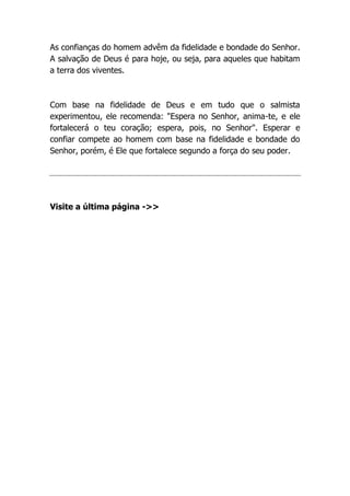 As confianças do homem advêm da fidelidade e bondade do Senhor.
A salvação de Deus é para hoje, ou seja, para aqueles que habitam
a terra dos viventes.
Com base na fidelidade de Deus e em tudo que o salmista
experimentou, ele recomenda: "Espera no Senhor, anima-te, e ele
fortalecerá o teu coração; espera, pois, no Senhor". Esperar e
confiar compete ao homem com base na fidelidade e bondade do
Senhor, porém, é Ele que fortalece segundo a força do seu poder.
Visite a última página ->>
 
