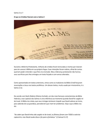 Salmo 2 vs 7
O que os Cristãos fizeram com o Salmo 2
Durante a Reforma Protestante, milhares de cristãos foram torturados e mortos por lutaram
para ter acesso à Bíblia em sua própria língua. Suas intenções foram nobres, afinal de contas
queriam poder entender o que lhes era ensinado. Mas a liderança protestante não honrou
seus sacrifícios pois lhes entregou um texto forjado e com versos alterados.
Como apresentado em textos anteriores, vimos como os tradutores da Bíblia Cristã forçaram
associações a Jesus nos textos proféticos. Um desses textos, muito usado por missionários, é o
Salmo 2:12.
De acordo com Rashi (Rabino Shlomo Itzchak), um dos mais famosos comentaristas da Bíblia
Hebraica, esse capítulo dos Salmos é uma referência ao momento quando David foi ungido rei
de Israel. A Bíblia nos relata, que seus inimigos tentaram impedir que David subisse ao trono,
pois sabendo de sua grandeza, perceberam que iriam ter problemas. Veja o que a Bíblia nos
diz:
"Ao saber que David tinha sido ungido rei de Israel, os filisteus foram com TODO o exército
capturá-lo, mas David soube disso e foi para a fortaleza." (2 Samuel 5:17)
 