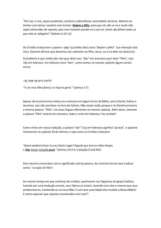 "Por isso, ó reis, sejam prudentes; aceitem a advertência, autoridades da terra. Adorem ao
Senhor com temor; exultem com tremor. Beijem o filho, para que ele não se ire e vocês não
sejam destruídos de repente, pois num instante acende-se a sua ira. Como são felizes todos os
que nele se refugiam!" (Salmos 2:10-12)
Os Cristãos traduziram a palavra ‫ַנ‬ ‫קְּׁש‬‫ּו‬ ‫קב‬‫ר‬ (nishku bar) como "beijem o filho". Sua intenção está
clara. Querem afirmar que devemos nos submeter ao filho, Jesus, ou a ira dele nos destruirá.
O problema é que nishku bar não quer dizer isso. "Bar" em aramaico quer dizer "filho", mas
não em hebraico. Em hebraico seria "ben", como vemos no mesmo capítulo alguns versos
acima:
:‫ְּב‬‫ּו‬‫ש‬‫י‬ ‫א‬ ַ‫ת‬‫הק‬ ‫ְּב‬‫ּו‬ִ‫ה‬ ‫ּיַה‬‫אק‬ ‫בי‬ ְּ‫ת‬ ‫ְְּש‬ִּ‫ש‬‫ב‬
"Tu és meu filho (beni); eu hoje te gerei." (Salmos 2:7)
Apesar de encontrarmos textos em aramaico em alguns livros da Bíblia, como Daniel, Esdras e
Jeremias, isso não acontece no livro de Salmos. Não existe razão porque o rei David escreveria
a mesma palavra, "filho", em duas línguas diferentes no mesmo capítulo. Além disso, somente
a palavra "filho" estaria em aramaico, todo o resto em hebraico. Faz sentido?
Como vimos em nossa tradução, a palavra "bar" (‫קב‬‫ר‬) em hebraico significa "pureza", e aparece
novamente no capítulo 24 de Salmos, e veja como os Cristãos traduzem:
"Quem poderá entrar no seu Santo Lugar? Aquele que tem as mãos limpas
e (bar levav) coração puro." (Salmos 24:3-4, tradução Cristã NVI)
Eles mesmos concordam com o significado real da palavra, do contrário teriam que traduzir
como: "coração do filho".
Ao mesmo tempo em que centenas de cristãos, queimavam nas fogueiras da Igreja Católica,
lutando por uma tradução correta, seus líderes os traíam, fazendo com eles o mesmo que seus
predecessores, mantendo-os na escuridão. E com que autoridade eles mudam a Nossa Bíblia?
E como esperam que sejamos convencidos com isso??
 