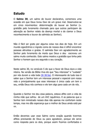 Estudo
O Salmo 30, um salmo de louvor declarativo, comemora uma
ocasião em que Deus livrou Davi de um grave mal. Desenvolve-se
em cinco movimentos: determinação de louvar ao Senhor (v.
gratidão pelo livramento chamado para que outros participem da
adoração ao Senhor relato da doença mortal e do clamor a Deus
reconhecimento e louvor do salmista ao Senhor).
Não é fácil ser grato por alguma coisa nos dias de hoje. Em um
mundo egocêntrico e ingrato como de nossos dias é difícil encontrar
pessoas altruístas e gratas. O salmista Davi em agradecimento ao
Senhor pelo livramento da morte que Deus o deu escreveu um
salmo muito conhecido. Este salmo mostra a gratidão que tinha pelo
Senhor o homem que era segundo o seu coração.
Neste salmo 30, no versículo 5 diz que o favor de Deus dura a vida
inteira. Na versão da Bíblia Viva diz que “Seu interesse” e “cuidado”
por nós duram a vida toda (Sl 30:5a). O interessante de tudo isso é
saber que o Senhor tem um interesse pessoal e especial com nossa
vida e principalmente que esse interesse é único cada um tem o
seu, então Deus nós conhece e ele tem algo para cada um de nós.
Quando o Senhor me deu essa palavra, estava aflito com a vida da
minha mãe que sofreu de um AVC isquêmico. E as palavras que o
Senhor tem ministrado nesses dias não apenas me confortam neste
tempo, mas me dão esperança que o melhor de Deus ainda está por
vir.
Então devemos usar esse Salmo como oração quando tivermos
aflitos precisando de Deus ou para agradecer, porque ele serve
como resposta para os dois, porque assim ficamos confortados e
 