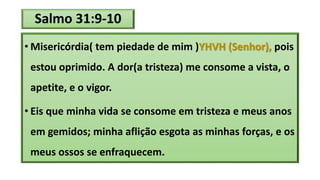 Salmo 31:9-10
• Misericórdia( tem piedade de mim )YHVH (Senhor), pois
estou oprimido. A dor(a tristeza) me consome a vista, o
apetite, e o vigor.
• Eis que minha vida se consome em tristeza e meus anos
em gemidos; minha aflição esgota as minhas forças, e os
meus ossos se enfraquecem.
 