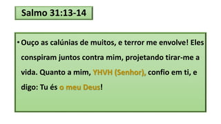 Salmo 31:13-14
• Ouço as calúnias de muitos, e terror me envolve! Eles
conspiram juntos contra mim, projetando tirar-me a
vida. Quanto a mim, YHVH (Senhor), confio em ti, e
digo: Tu és o meu Deus!
 