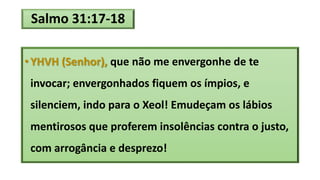 Salmo 31:17-18
• YHVH (Senhor), que não me envergonhe de te
invocar; envergonhados fiquem os ímpios, e
silenciem, indo para o Xeol! Emudeçam os lábios
mentirosos que proferem insolências contra o justo,
com arrogância e desprezo!
 