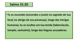 Salmo 31:20
• Tu os escondes (escondes o justo) no segredo de tua
face( no abrigo da tua presença), longe das intrigas
humanas; tu os ocultas em tua tenda (tabernáculo,
templo, santuário), longe das línguas acusadoras.
 