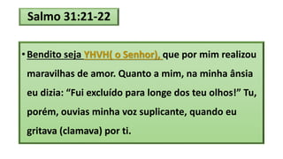 Salmo 31:21-22
• Bendito seja YHVH( o Senhor), que por mim realizou
maravilhas de amor. Quanto a mim, na minha ânsia
eu dizia: “Fui excluído para longe dos teu olhos!” Tu,
porém, ouvias minha voz suplicante, quando eu
gritava (clamava) por ti.
 