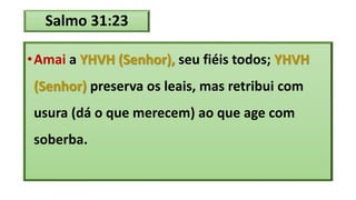 Salmo 31:23
•Amai a YHVH (Senhor), seu fiéis todos; YHVH
(Senhor) preserva os leais, mas retribui com
usura (dá o que merecem) ao que age com
soberba.
 