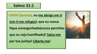 Salmo 31:1
•YHVH (Senhor), eu me abrigo em ti
(em ti me refugio); que eu nunca
fique envergonhado(nunca permitas
que eu seja humilhado)! Salva-me
por tua justiça! Liberta-me!
 
