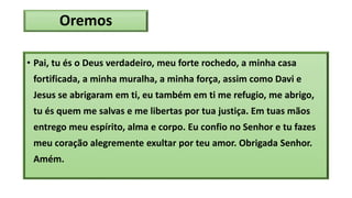 Oremos
• Pai, tu és o Deus verdadeiro, meu forte rochedo, a minha casa
fortificada, a minha muralha, a minha força, assim como Davi e
Jesus se abrigaram em ti, eu também em ti me refugio, me abrigo,
tu és quem me salvas e me libertas por tua justiça. Em tuas mãos
entrego meu espírito, alma e corpo. Eu confio no Senhor e tu fazes
meu coração alegremente exultar por teu amor. Obrigada Senhor.
Amém.
 