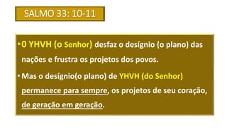 SALMO 33: 10-11
•0 YHVH (o Senhor) desfaz o desígnio (o plano) das
nações e frustra os projetos dos povos.
• Mas o desígnio(o plano) de YHVH (do Senhor)
permanece para sempre, os projetos de seu coração,
de geração em geração.
 