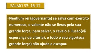 SALMO 33: 16-17
•Nenhum rei (governante) se salva com exército
numeroso, o valente não se livras pela sua
grande força; para salvar, o cavalo é ilusão(vã
esperança de vitória), e todo o seu vigor(sua
grande força) não ajuda a escapar.
 