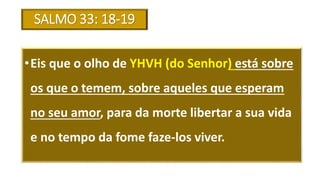 SALMO 33: 18-19
•Eis que o olho de YHVH (do Senhor) está sobre
os que o temem, sobre aqueles que esperam
no seu amor, para da morte libertar a sua vida
e no tempo da fome faze-los viver.
 
