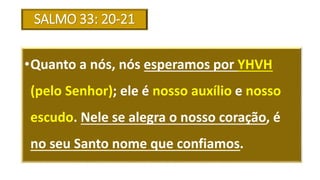 SALMO 33: 20-21
•Quanto a nós, nós esperamos por YHVH
(pelo Senhor); ele é nosso auxílio e nosso
escudo. Nele se alegra o nosso coração, é
no seu Santo nome que confiamos.
 