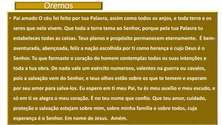 Oremos
• Pai amado O céu foi feito por tua Palavra, assim como todos os anjos, e toda terra e os
seres que nela vivem. Que toda a terra tema ao Senhor, porque pela tua Palavra tu
estabeleces todas as coisas. Teus planos e propósito permanecem eternamente. É bem-
aventurada, abençoada, feliz a nação escolhida por ti como herança e cujo Deus é o
Senhor. Tu que formaste o coração do homem contemplas todos os suas intenções e
toda a tua obra. De nada vale um exército numeroso, valentes na guerra ou cavalos,
pois a salvação vem do Senhor, e teus olhos estão sobre os que te temem e esperam
por seu amor para salva-los. Eu espero em ti meu Pai, tu és meu auxílio e meu escudo, e
só em ti se alegra o meu coração. É no teu nome que confio. Que teu amor, cuidado,
proteção e salvação estejam sobre mim, sobre minha família e sobre todos, cuja
esperança é o Senhor. Em nome de Jesus. Amém.
 
