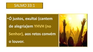 SALMO 33:1
•Ó justos, exultai (cantem
de alegria)em YHVH (no
Senhor), aos retos convém
o louvor.
 