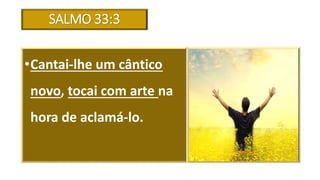 SALMO 33:3
•Cantai-lhe um cântico
novo, tocai com arte na
hora de aclamá-lo.
 
