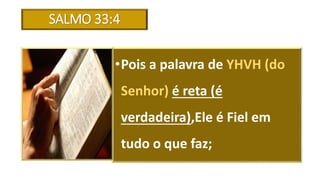 SALMO 33:4
•Pois a palavra de YHVH (do
Senhor) é reta (é
verdadeira),Ele é Fiel em
tudo o que faz;
 