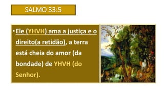 SALMO 33:5
•Ele (YHVH) ama a justiça e o
direito(a retidão), a terra
está cheia do amor (da
bondade) de YHVH (do
Senhor).
 