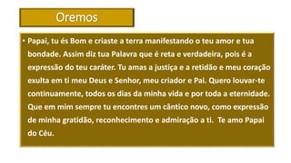 Oremos
• Papai, tu és Bom e criaste a terra manifestando o teu amor e tua
bondade. Assim diz tua Palavra que é reta e verdadeira, pois é a
expressão do teu caráter. Tu amas a justiça e a retidão e meu coração
exulta em ti meu Deus e Senhor, meu criador e Pai. Quero louvar-te
continuamente, todos os dias da minha vida e por toda a eternidade.
Que em mim sempre tu encontres um cântico novo, como expressão
de minha gratidão, reconhecimento e admiração a ti. Te amo Papai
do Céu.
 