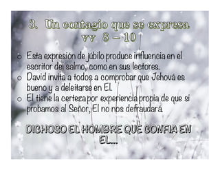 o Esta expresión de júbilo produce influencia en el
escritor del salmo, como en sus lectores.
o David invita a todos a comprobar que Jehová es
bueno y a deleitarse en El.
o El tiene la certezapor experiencia propia de que si
probamos al Señor, El no nos defraudará.
 