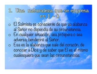 o El Salmista es consciente de que su alabanza
al Señor no dependía de su circunstancia.
o En cualquier situación, sea próspera o sea
adversa, bendeciré al Señor.
o Esa es la alabanza que sale del corazón, de
conocer a Dios y de saber que El es el mismo
cualesquiera que sean las circunstancias.
 