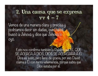 Vemos de una manera clara y precisay
podríamos decir sin dudas, que David
buscó a Jehová y dice que Jehová lo
oyó.
Vemos de una manera clara y precisay
podríamos decir sin dudas, que David
buscó a Jehová y dice que Jehová lo
oyó.
Esto nos confirma también la Palabra que EL QUE
SE ACERCA A DIOS, DIOS SE ACERCARA A El.
Dios es justo, pero lleno de gracia, por eso David
clama a El con tanta vehemencia, porque sabía que
Dios estaba por él.
Esto nos confirma también la Palabra que EL QUE
SE ACERCA A DIOS, DIOS SE ACERCARA A El.
Dios es justo, pero lleno de gracia, por eso David
clama a El con tanta vehemencia, porque sabía que
Dios estaba por él.
 