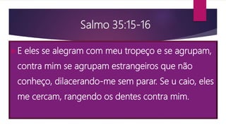 Salmo 35:15-16
E eles se alegram com meu tropeço e se agrupam,
contra mim se agrupam estrangeiros que não
conheço, dilacerando-me sem parar. Se u caio, eles
me cercam, rangendo os dentes contra mim.
 