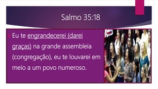 Salmo 35:18
Eu te engrandecerei (darei
graças) na grande assembleia
(congregação), eu te louvarei em
meio a um povo numeroso.
 