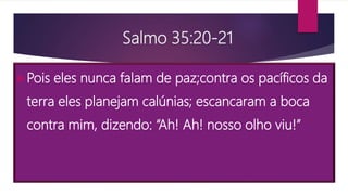 Salmo 35:20-21
Pois eles nunca falam de paz;contra os pacíficos da
terra eles planejam calúnias; escancaram a boca
contra mim, dizendo: “Ah! Ah! nosso olho viu!”
 