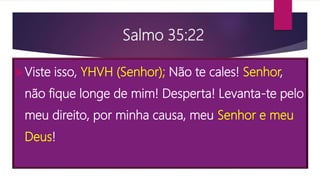 Salmo 35:22
Viste isso, YHVH (Senhor); Não te cales! Senhor,
não fique longe de mim! Desperta! Levanta-te pelo
meu direito, por minha causa, meu Senhor e meu
Deus!
 