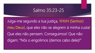 Salmo 35:23-25
Julga-me segundo a tua justiça, YHVH (Senhor)
meu Deus!, que eles não se alegrem à minha custa!
Que eles não pensem: Conseguimos! Que não
digam: “Nós o engolimos (demos cabo dele)!”
 